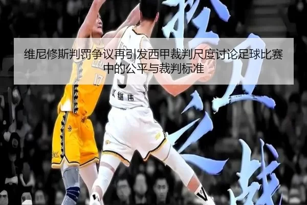 维尼修斯判罚争议再引发西甲裁判尺度讨论足球比赛中的公平与裁判标准